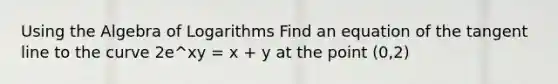 Using the Algebra of Logarithms Find an equation of the tangent line to the curve 2e^xy = x + y at the point (0,2)