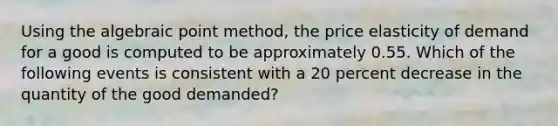 Using the algebraic point method, the price elasticity of demand for a good is computed to be approximately 0.55. Which of the following events is consistent with a 20 percent decrease in the quantity of the good demanded?