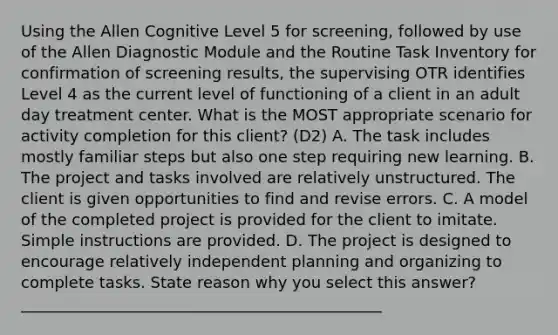 Using the Allen Cognitive Level 5 for screening, followed by use of the Allen Diagnostic Module and the Routine Task Inventory for confirmation of screening results, the supervising OTR identifies Level 4 as the current level of functioning of a client in an adult day treatment center. What is the MOST appropriate scenario for activity completion for this client? (D2) A. The task includes mostly familiar steps but also one step requiring new learning. B. The project and tasks involved are relatively unstructured. The client is given opportunities to find and revise errors. C. A model of the completed project is provided for the client to imitate. Simple instructions are provided. D. The project is designed to encourage relatively independent planning and organizing to complete tasks. State reason why you select this answer?______________________________________________