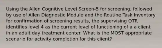 Using the Allen Cognitive Level Screen-5 for screening, followed by use of Allen Diagnostic Module and the Routine Task Inventory for confirmation of screening results, the supervising OTR identifies level 4 as the current level of functioning of a a client in an adult day treatment center. What is the MOST appropriate scenario for activity completion for this client?