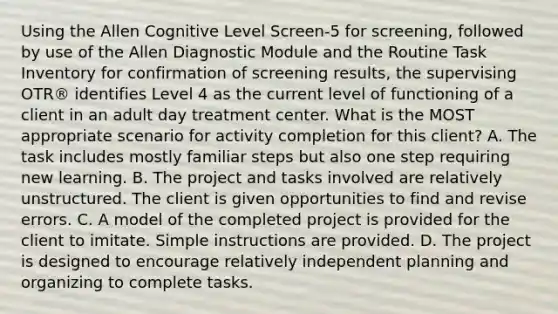 Using the Allen Cognitive Level Screen-5 for screening, followed by use of the Allen Diagnostic Module and the Routine Task Inventory for confirmation of screening results, the supervising OTR® identifies Level 4 as the current level of functioning of a client in an adult day treatment center. What is the MOST appropriate scenario for activity completion for this client? A. The task includes mostly familiar steps but also one step requiring new learning. B. The project and tasks involved are relatively unstructured. The client is given opportunities to find and revise errors. C. A model of the completed project is provided for the client to imitate. Simple instructions are provided. D. The project is designed to encourage relatively independent planning and organizing to complete tasks.