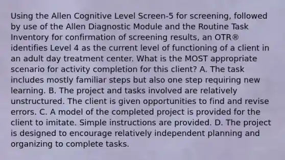 Using the Allen Cognitive Level Screen-5 for screening, followed by use of the Allen Diagnostic Module and the Routine Task Inventory for confirmation of screening results, an OTR® identifies Level 4 as the current level of functioning of a client in an adult day treatment center. What is the MOST appropriate scenario for activity completion for this client? A. The task includes mostly familiar steps but also one step requiring new learning. B. The project and tasks involved are relatively unstructured. The client is given opportunities to find and revise errors. C. A model of the completed project is provided for the client to imitate. Simple instructions are provided. D. The project is designed to encourage relatively independent planning and organizing to complete tasks.