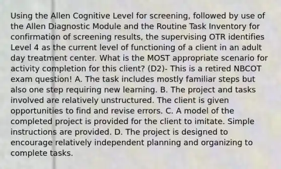 Using the Allen Cognitive Level for screening, followed by use of the Allen Diagnostic Module and the Routine Task Inventory for confirmation of screening results, the supervising OTR identifies Level 4 as the current level of functioning of a client in an adult day treatment center. What is the MOST appropriate scenario for activity completion for this client? (D2)- This is a retired NBCOT exam question! A. The task includes mostly familiar steps but also one step requiring new learning. B. The project and tasks involved are relatively unstructured. The client is given opportunities to find and revise errors. C. A model of the completed project is provided for the client to imitate. Simple instructions are provided. D. The project is designed to encourage relatively independent planning and organizing to complete tasks.