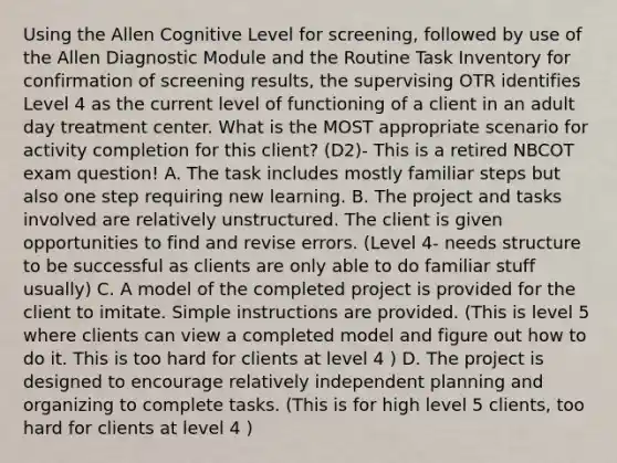 Using the Allen Cognitive Level for screening, followed by use of the Allen Diagnostic Module and the Routine Task Inventory for confirmation of screening results, the supervising OTR identifies Level 4 as the current level of functioning of a client in an adult day treatment center. What is the MOST appropriate scenario for activity completion for this client? (D2)- This is a retired NBCOT exam question! A. The task includes mostly familiar steps but also one step requiring new learning. B. The project and tasks involved are relatively unstructured. The client is given opportunities to find and revise errors. (Level 4- needs structure to be successful as clients are only able to do familiar stuff usually) C. A model of the completed project is provided for the client to imitate. Simple instructions are provided. (This is level 5 where clients can view a completed model and figure out how to do it. This is too hard for clients at level 4 ) D. The project is designed to encourage relatively independent planning and organizing to complete tasks. (This is for high level 5 clients, too hard for clients at level 4 )