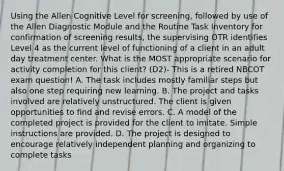 Using the Allen Cognitive Level for screening, followed by use of the Allen Diagnostic Module and the Routine Task Inventory for confirmation of screening results, the supervising OTR identifies Level 4 as the current level of functioning of a client in an adult day treatment center. What is the MOST appropriate scenario for activity completion for this client? (D2)- This is a retired NBCOT exam question! A. The task includes mostly familiar steps but also one step requiring new learning. B. The project and tasks involved are relatively unstructured. The client is given opportunities to find and revise errors. C. A model of the completed project is provided for the client to imitate. Simple instructions are provided. D. The project is designed to encourage relatively independent planning and organizing to complete tasks