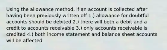 Using the allowance method, if an account is collected after having been previously written off 1.) allowance for doubtful accounts should be debited 2.) there will both a debit and a credit to accounts receivable 3.) only accounts receivable is credited 4.) both <a href='https://www.questionai.com/knowledge/kCPMsnOwdm-income-statement' class='anchor-knowledge'>income statement</a> and balance shee<a href='https://www.questionai.com/knowledge/k7x83BRk9p-t-accounts' class='anchor-knowledge'>t accounts</a> will be affected