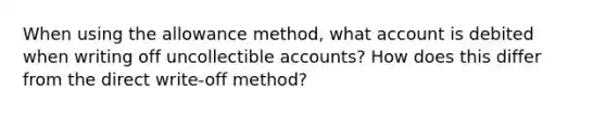 When using the allowance method, what account is debited when writing off uncollectible accounts? How does this differ from the direct write-off method?