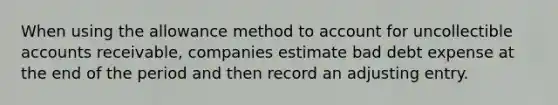 When using the allowance method to account for uncollectible accounts​ receivable, companies estimate bad debt expense at the end of the period and then record an adjusting entry.