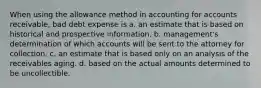 When using the allowance method in accounting for accounts receivable, bad debt expense is a. an estimate that is based on historical and prospective information. b. management's determination of which accounts will be sent to the attorney for collection. c. an estimate that is based only on an analysis of the receivables aging. d. based on the actual amounts determined to be uncollectible.