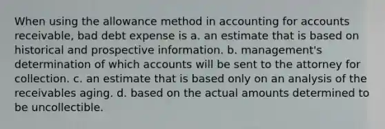 When using the allowance method in accounting for accounts receivable, bad debt expense is a. an estimate that is based on historical and prospective information. b. management's determination of which accounts will be sent to the attorney for collection. c. an estimate that is based only on an analysis of the receivables aging. d. based on the actual amounts determined to be uncollectible.