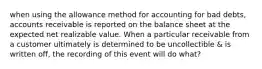 when using the allowance method for accounting for bad debts, accounts receivable is reported on the balance sheet at the expected net realizable value. When a particular receivable from a customer ultimately is determined to be uncollectible & is written off, the recording of this event will do what?