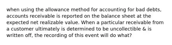 when using the allowance method for accounting for bad debts, accounts receivable is reported on the balance sheet at the expected net realizable value. When a particular receivable from a customer ultimately is determined to be uncollectible & is written off, the recording of this event will do what?