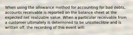 When using the allowance method for accounting for bad debts, accounts receivable is reported on the balance sheet at the expected net realizable value. When a particular receivable from a customer ultimately is determined to be uncollectible and is written off, the recording of this event will: