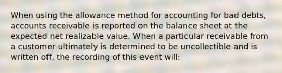 When using the allowance method for accounting for bad debts, accounts receivable is reported on the balance sheet at the expected net realizable value. When a particular receivable from a customer ultimately is determined to be uncollectible and is written off, the recording of this event will: