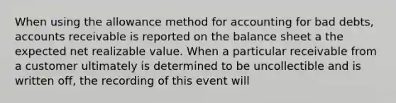 When using the allowance method for accounting for bad debts, accounts receivable is reported on the balance sheet a the expected net realizable value. When a particular receivable from a customer ultimately is determined to be uncollectible and is written off, the recording of this event will