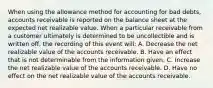 When using the allowance method for accounting for bad debts, accounts receivable is reported on the balance sheet at the expected net realizable value. When a particular receivable from a customer ultimately is determined to be uncollectible and is written off, the recording of this event will: A. Decrease the net realizable value of the accounts receivable. B. Have an effect that is not determinable from the information given. C. Increase the net realizable value of the accounts receivable. D. Have no effect on the net realizable value of the accounts receivable.