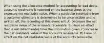 When using the allowance method for accounting for bad debts, accounts receivable is reported on the balance sheet at the expected net realizable value. When a particular receivable from a customer ultimately is determined to be uncollectible and is written off, the recording of this event will: A) Decrease the net realizable value of the accounts receivable. B) Have an effect that is not determinable from the information given. C) Increase the net realizable value of the accounts receivable. D) Have no effect on the net realizable value of the accounts receivable.