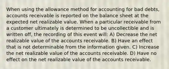 When using the allowance method for accounting for bad debts, accounts receivable is reported on the balance sheet at the expected net realizable value. When a particular receivable from a customer ultimately is determined to be uncollectible and is written off, the recording of this event will: A) Decrease the net realizable value of the accounts receivable. B) Have an effect that is not determinable from the information given. C) Increase the net realizable value of the accounts receivable. D) Have no effect on the net realizable value of the accounts receivable.