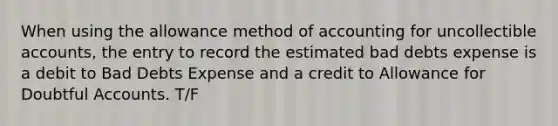 When using the allowance method of accounting for uncollectible accounts, the entry to record the estimated bad debts expense is a debit to Bad Debts Expense and a credit to Allowance for Doubtful Accounts. T/F