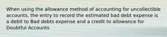 When using the allowance method of accounting for uncollectible accounts, the entry to record the estimated bad debt expense is a debit to Bad debts expense and a credit to allowance for Doubtful Accounts