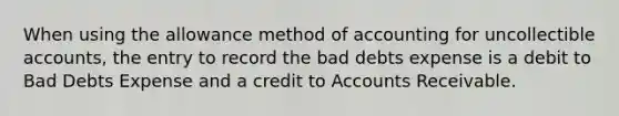 When using the allowance method of accounting for uncollectible accounts, the entry to record the bad debts expense is a debit to Bad Debts Expense and a credit to Accounts Receivable.