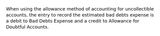 When using the allowance method of accounting for uncollectible accounts, the entry to record the estimated bad debts expense is a debit to Bad Debts Expense and a credit to Allowance for Doubtful Accounts.