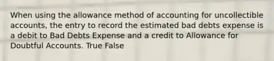 When using the allowance method of accounting for uncollectible accounts, the entry to record the estimated bad debts expense is a debit to Bad Debts Expense and a credit to Allowance for Doubtful Accounts. True False