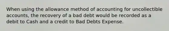 When using the allowance method of accounting for uncollectible accounts, the recovery of a bad debt would be recorded as a debit to Cash and a credit to Bad Debts Expense.