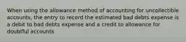 When using the allowance method of accounting for uncollectible accounts, the entry to record the estimated bad debts expense is a debit to bad debts expense and a credit to allowance for doubtful accounts