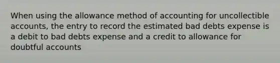 When using the allowance method of accounting for uncollectible accounts, the entry to record the estimated bad debts expense is a debit to bad debts expense and a credit to allowance for doubtful accounts