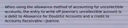 When using the allowance method of accounting for uncollectible accounts, the entry to write off Jeannie's uncollectible account is a debit to Allowance for Doubtful Accounts and a credit to Accounts Receivable—Jeannie.