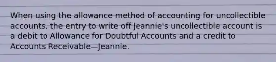 When using the allowance method of accounting for uncollectible accounts, the entry to write off Jeannie's uncollectible account is a debit to Allowance for Doubtful Accounts and a credit to Accounts Receivable—Jeannie.