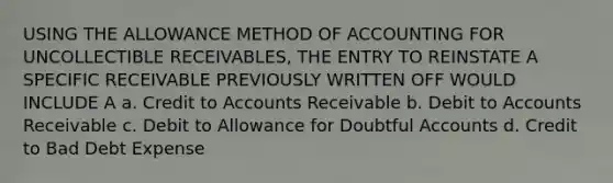 USING THE ALLOWANCE METHOD OF ACCOUNTING FOR UNCOLLECTIBLE RECEIVABLES, THE ENTRY TO REINSTATE A SPECIFIC RECEIVABLE PREVIOUSLY WRITTEN OFF WOULD INCLUDE A a. Credit to Accounts Receivable b. Debit to Accounts Receivable c. Debit to Allowance for Doubtful Accounts d. Credit to Bad Debt Expense