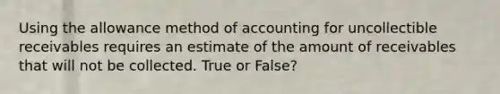 Using the allowance method of accounting for uncollectible receivables requires an estimate of the amount of receivables that will not be collected. True or False?