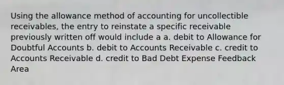 Using the allowance method of accounting for uncollectible receivables, the entry to reinstate a specific receivable previously written off would include a a. debit to Allowance for Doubtful Accounts b. debit to Accounts Receivable c. credit to Accounts Receivable d. credit to Bad Debt Expense Feedback Area