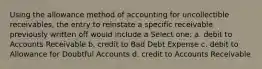 Using the allowance method of accounting for uncollectible receivables, the entry to reinstate a specific receivable previously written off would include a Select one: a. debit to Accounts Receivable b. credit to Bad Debt Expense c. debit to Allowance for Doubtful Accounts d. credit to Accounts Receivable