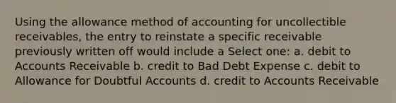 Using the allowance method of accounting for uncollectible receivables, the entry to reinstate a specific receivable previously written off would include a Select one: a. debit to Accounts Receivable b. credit to Bad Debt Expense c. debit to Allowance for Doubtful Accounts d. credit to Accounts Receivable