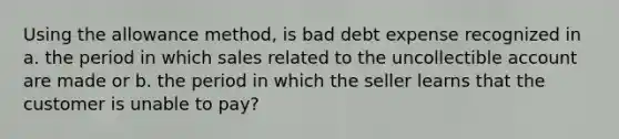 Using the allowance method, is bad debt expense recognized in a. the period in which sales related to the uncollectible account are made or b. the period in which the seller learns that the customer is unable to pay?