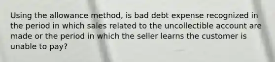 Using the allowance method, is bad debt expense recognized in the period in which sales related to the uncollectible account are made or the period in which the seller learns the customer is unable to pay?