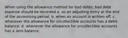 When using the allowance method for bad debts, bad debt expense should be recorded a. as an adjusting entry at the end of the accounting period. b. when an account is written off. c. whenever the allowance for uncollectible accounts has a debit balance. d. whenever the allowance for uncollectible accounts has a zero balance.