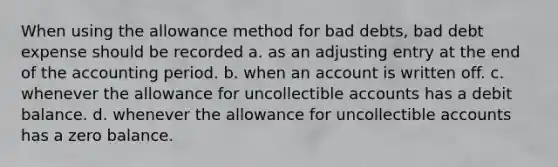 When using the allowance method for bad debts, bad debt expense should be recorded a. as an adjusting entry at the end of the accounting period. b. when an account is written off. c. whenever the allowance for uncollectible accounts has a debit balance. d. whenever the allowance for uncollectible accounts has a zero balance.