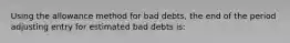 Using the allowance method for bad debts, the end of the period adjusting entry for estimated bad debts is: