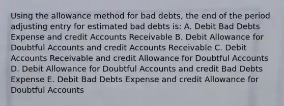 Using the allowance method for bad debts, the end of the period adjusting entry for estimated bad debts is: A. Debit Bad Debts Expense and credit Accounts Receivable B. Debit Allowance for Doubtful Accounts and credit Accounts Receivable C. Debit Accounts Receivable and credit Allowance for Doubtful Accounts D. Debit Allowance for Doubtful Accounts and credit Bad Debts Expense E. Debit Bad Debts Expense and credit Allowance for Doubtful Accounts