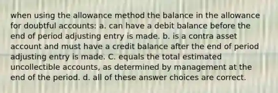 when using the allowance method the balance in the allowance for doubtful accounts: a. can have a debit balance before the end of period adjusting entry is made. b. is a contra asset account and must have a credit balance after the end of period adjusting entry is made. C. equals the total estimated uncollectible accounts, as determined by management at the end of the period. d. all of these answer choices are correct.