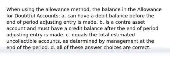 When using the allowance method, the balance in the Allowance for Doubtful Accounts: a. can have a debit balance before the end of period adjusting entry is made. b. is a contra asset account and must have a credit balance after the end of period adjusting entry is made. c. equals the total estimated uncollectible accounts, as determined by management at the end of the period. d. all of these answer choices are correct.