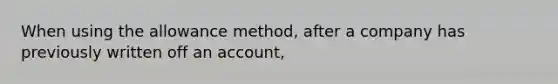 When using the allowance method, after a company has previously written off an account,