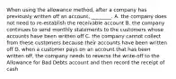 When using the allowance​ method, after a company has previously written off an​ account, ________. A. the company does not need to​ re-establish the receivable account B. the company continues to send monthly statements to the customers whose accounts have been written off C. the company cannot collect from these customers because their accounts have been written off D. when a customer pays on an account that has been written​ off, the company needs to reverse the​ write-off to the Allowance for Bad Debts account and then record the receipt of cash