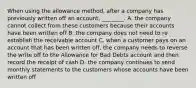 When using the allowance​ method, after a company has previously written off an​ account, ________. A. the company cannot collect from these customers because their accounts have been written off B. the company does not need to re establish the receivable account C. when a customer pays on an account that has been written​ off, the company needs to reverse the write off to the Allowance for Bad Debts account and then record the receipt of cash D. the company continues to send monthly statements to the customers whose accounts have been written off