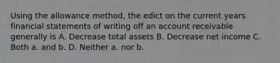 Using the allowance method, the edict on the current years financial statements of writing off an account receivable generally is A. Decrease total assets B. Decrease net income C. Both a. and b. D. Neither a. nor b.