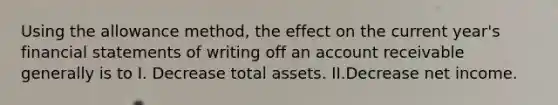 Using the allowance method, the effect on the current year's financial statements of writing off an account receivable generally is to I. Decrease total assets. II.Decrease net income.